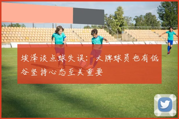 埃泽谈点球失误：大牌球员也有低谷坚持心态至关重要