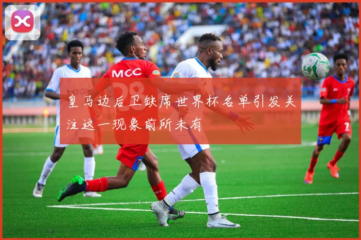 皇马边后卫缺席世界杯名单引发关注这一现象前所未有