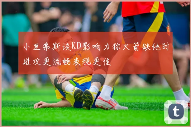 小里弗斯谈KD影响力称火箭缺他时进攻更流畅表现更佳