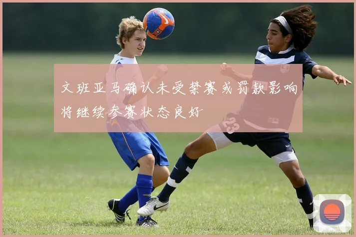 文班亚马确认未受禁赛或罚款影响将继续参赛状态良好