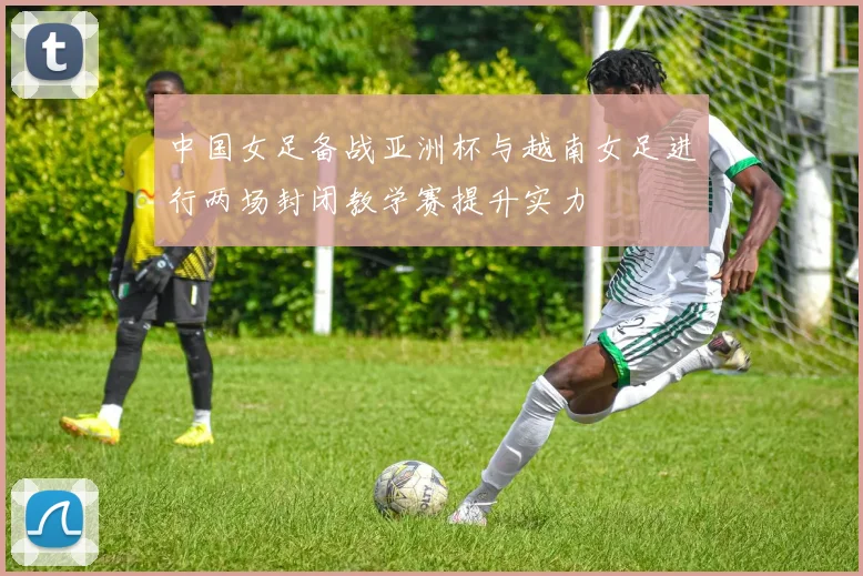 中国女足备战亚洲杯与越南女足进行两场封闭教学赛提升实力