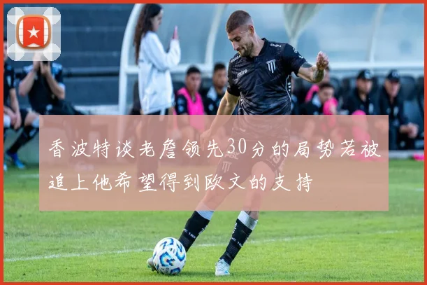 香波特谈老詹领先30分的局势若被追上他希望得到欧文的支持