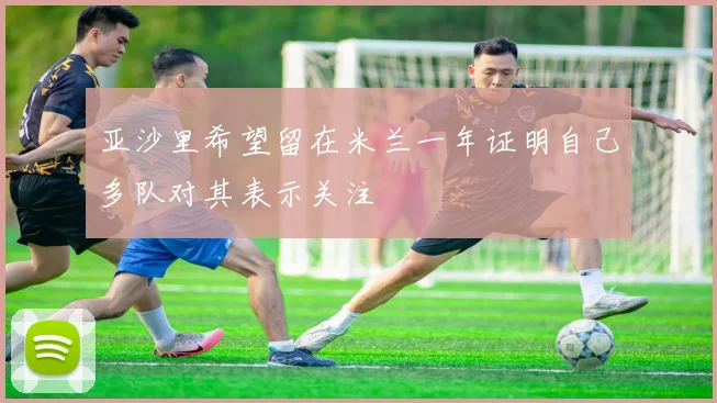 亚沙里希望留在米兰一年证明自己多队对其表示关注