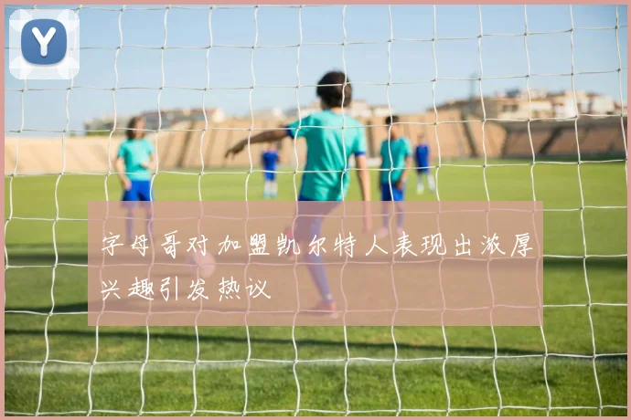 字母哥对加盟凯尔特人表现出浓厚兴趣引发热议