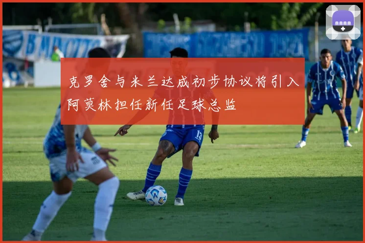 克罗舍与米兰达成初步协议将引入阿莫林担任新任足球总监