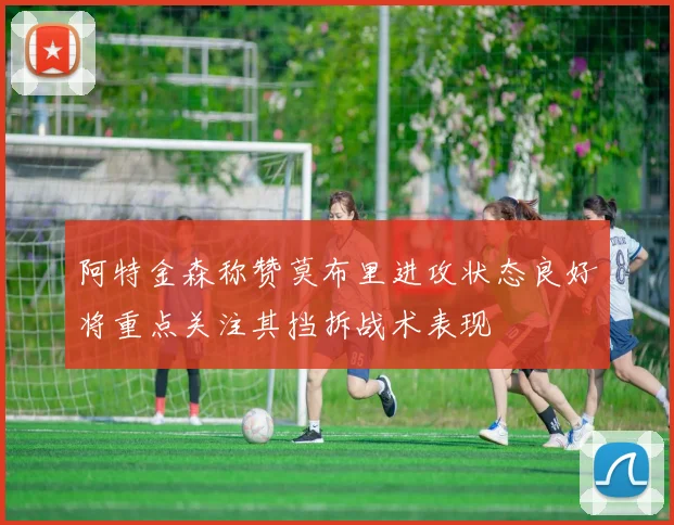 阿特金森称赞莫布里进攻状态良好将重点关注其挡拆战术表现