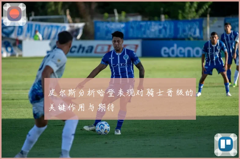 皮尔斯分析哈登表现对骑士晋级的关键作用与期待