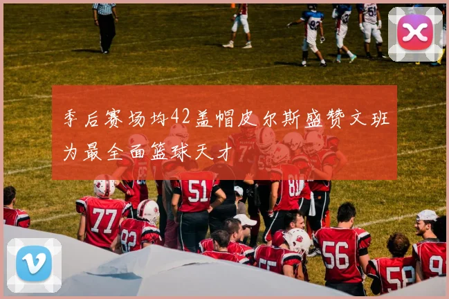 季后赛场均42盖帽皮尔斯盛赞文班为最全面篮球天才
