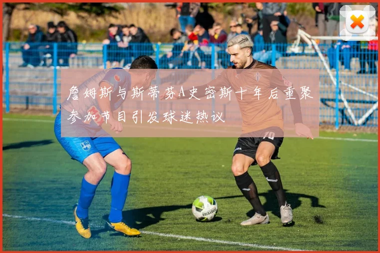 詹姆斯与斯蒂芬A史密斯十年后重聚参加节目引发球迷热议