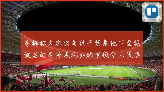 夸梅称文班仍是孩子想象他下盘稳健后的恐怖表现如姚明般令人畏惧