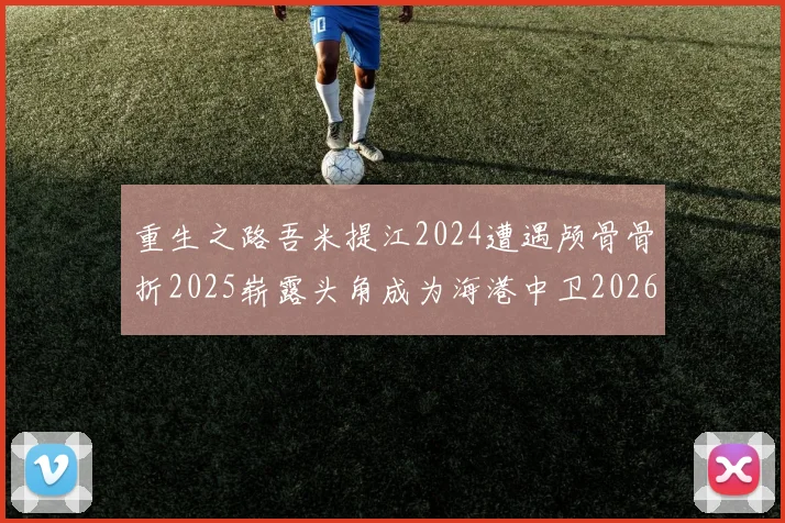 重生之路吾米提江2024遭遇颅骨骨折2025崭露头角成为海港中卫2026冲击U23冠军