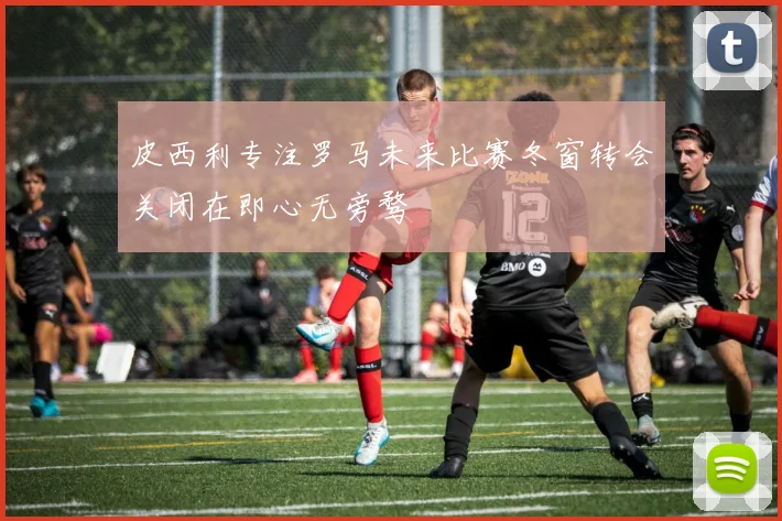 皮西利专注罗马未来比赛冬窗转会关闭在即心无旁骛